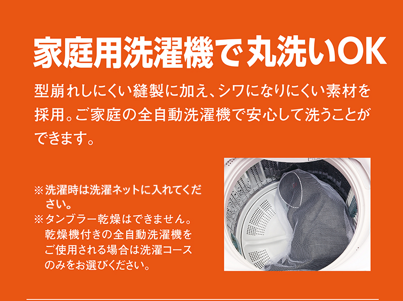 家庭用洗濯機で丸洗いOK 型崩れしにくい縫製に加え、シワになりにくい素材を採用。ご家庭の全自動洗濯機で安心して洗うことができます。※タンブラー乾燥はできません。乾燥機付きの全自動洗濯機をご使用される場合は洗濯コースのみをお選びください。