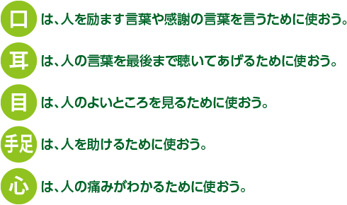 口は、人を励ます言葉や感謝の言葉を言うために使おう。耳は、人の言葉を最後まで聞いてあげるために使おう。目は、人のよいところを見るために使おう。手足は、人を助けるために使おう。心は、人の痛みがわかるために使おう。