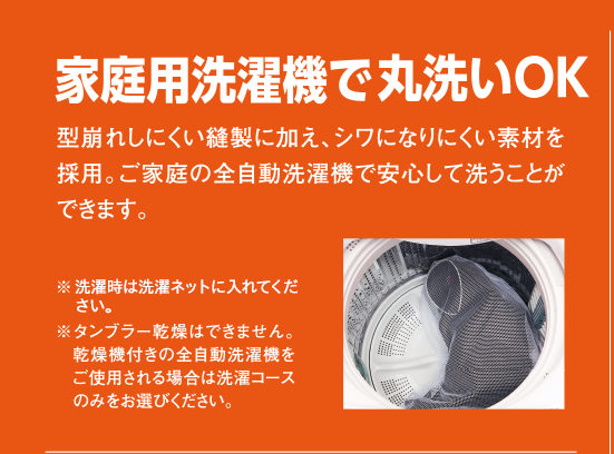 家庭用洗濯機で丸洗いOK 型崩れしにくい縫製に加え、シワになりにくい素材を採用。ご家庭の全自動洗濯機で安心して洗うことができます。※タンブラー乾燥はできません。乾燥機付きの全自動洗濯機をご使用される場合は洗濯コースをのみお選びください。