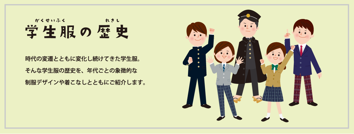 学生服の歴史 時代の変遷とともに変化し続けてきた学校制服。そんな中学校・高等学校の学生服の歴史を、年代ごとの象徴的な制服デザインや着こなしとともにご紹介します。