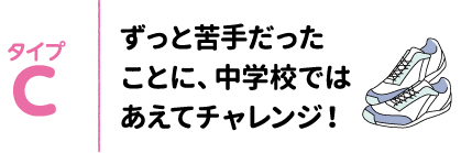タイプC ずっと苦手だったことに、中学校ではあえてチャレンジ！