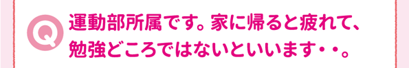 運動部所属です。家に帰ると疲れて、勉強どころではないといいます・・。