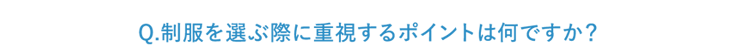Q.制服を選ぶ際に重視するポイントは何ですか？