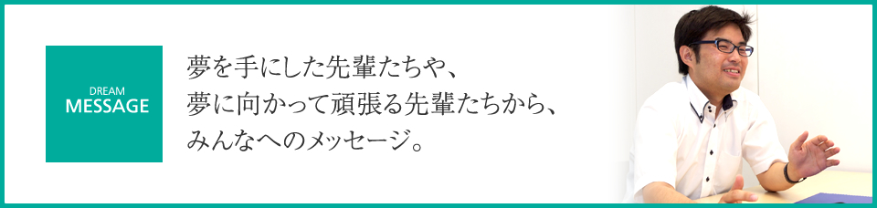 夢を手にした先輩たちや、夢に向かって頑張る先輩たちから、みんなへのメッセージ。