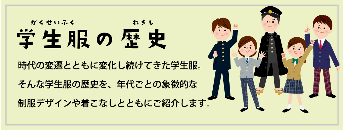 学生服の歴史 時代の変遷とともに変化し続けてきた学校制服。そんな中学校・高等学校の学生服の歴史を、年代ごとの象徴的な制服デザインや着こなしとともにご紹介します。