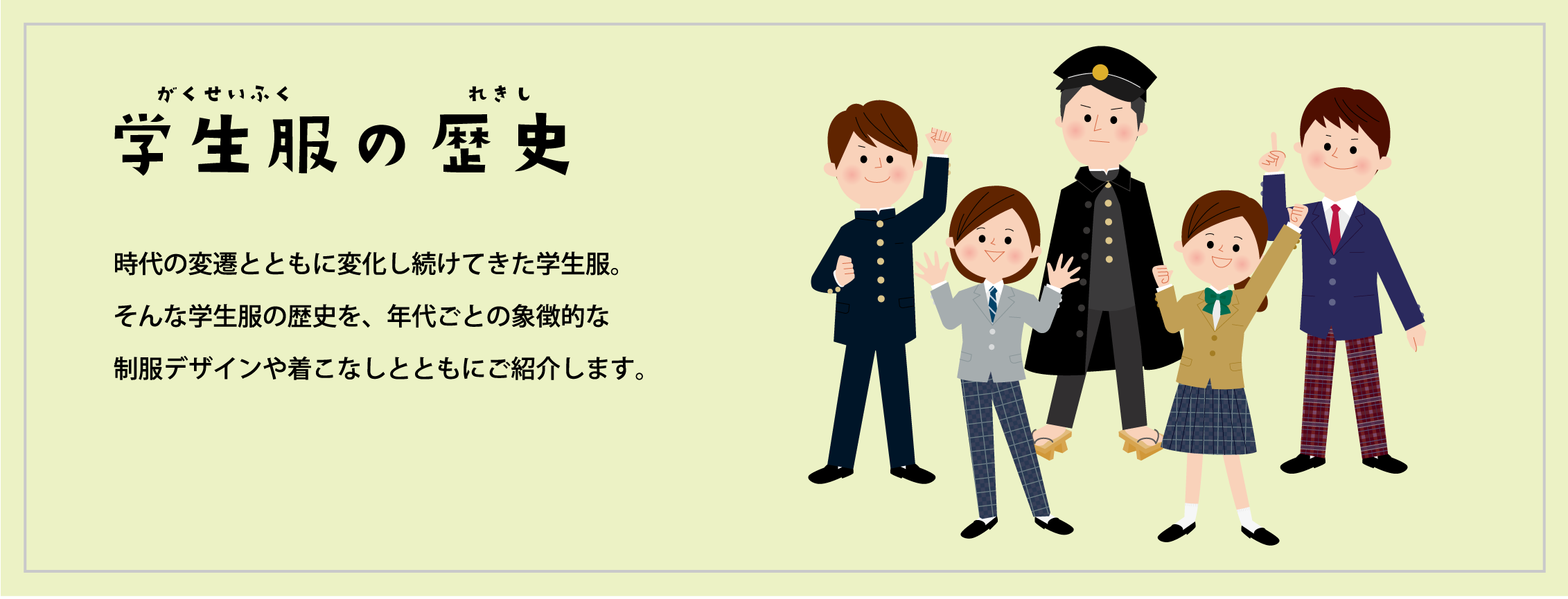 学生服の歴史 時代の変遷とともに変化し続けてきた学校制服。そんな中学校・高等学校の学生服の歴史を、年代ごとの象徴的な制服デザインや着こなしとともにご紹介します。