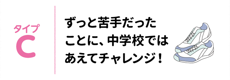 タイプC ずっと苦手だったことに、中学校ではあえてチャレンジ！